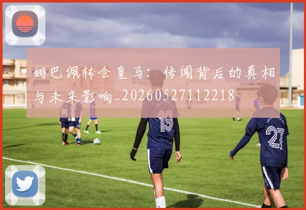 姆巴佩转会皇马:传闻背后的真相与未来影响_20260527112218