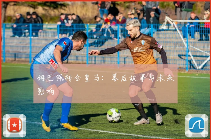 姆巴佩转会皇马：幕后故事与未来影响