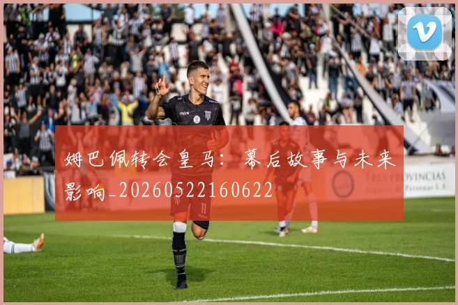 姆巴佩转会皇马：幕后故事与未来影响_20260522160622