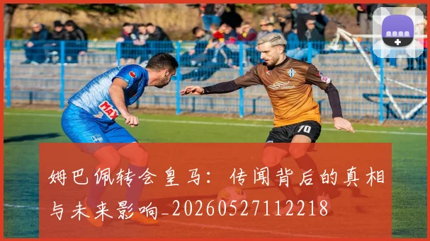 姆巴佩转会皇马：传闻背后的真相与未来影响_20260527112218