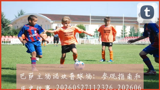 巴萨主场诺坎普球场：参观指南和历史故事_20260527112326_20260609175820