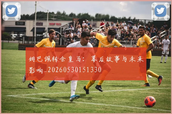 姆巴佩转会皇马：幕后故事与未来影响_20260530151330